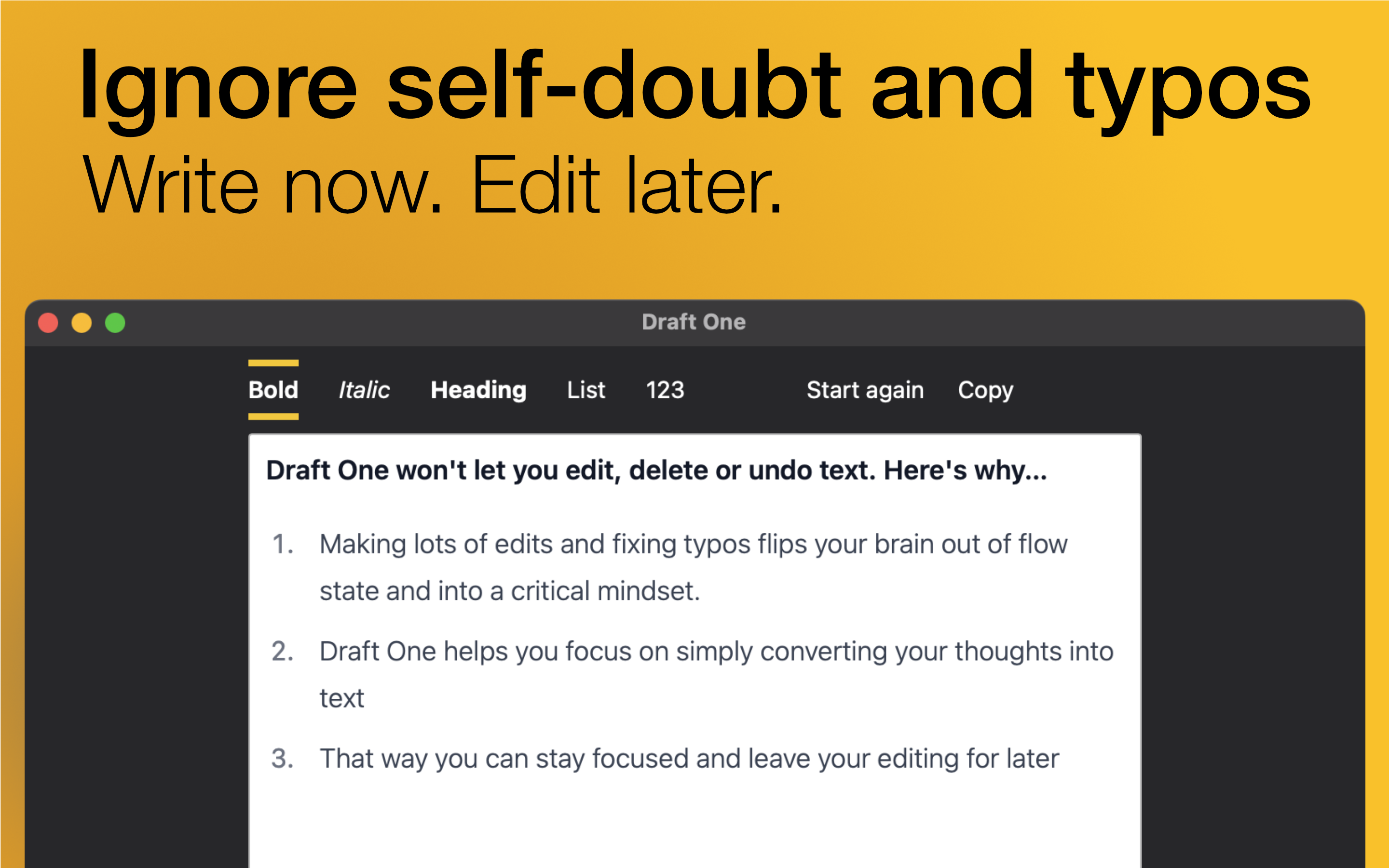 A screenshot of Draft One with the words 'Ignore self-doubt and typos. Write now. Edit later.' above it. The editor contains the text 'Draft One won't let you edit, delete or undo text. Here's why...1. Making lots of edits and fixing typos flips your brain out of flow state and into a critical mindset. 2. Draft One helps you focus on simply converting your thoughts into text. 3. That way you can stay focused and leave your editing for later'